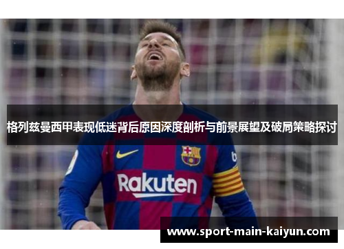 格列兹曼西甲表现低迷背后原因深度剖析与前景展望及破局策略探讨